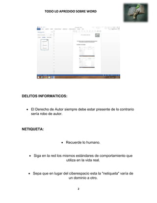 TODO LO APREDIDO SOBRE WORD
2
DELITOS INFORMATICOS:
El Derecho de Autor siempre debe estar presente de lo contrario
sería robo de autor.
NETIQUETA:
Recuerde lo humano.
Siga en la red los mismos estándares de comportamiento que
utiliza en la vida real.
Sepa que en lugar del ciberespacio esta la "netiqueta" varía de
un dominio a otro.