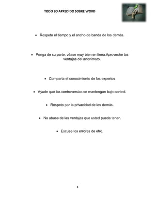 TODO LO APREDIDO SOBRE WORD
3
 Respete el tiempo y el ancho de banda de los demás.
 Ponga de su parte, véase muy bien en linea.Aproveche las
ventajas del anonimato.
 Comparta el conocimiento de los expertos
 Ayude que las controversias se mantengan bajo control.
 Respeto por la privacidad de los demás.
 No abuse de las ventajas que usted pueda tener.
 Excuse los errores de otro.
 