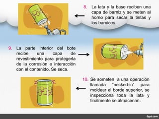 8. La lata y la base reciben una 
capa de barniz y se meten al 
horno para secar la tintas y 
los barnices. 
10. Se someten a una operación 
llamada “necked-in” para 
moldear el borde superior, se 
inspecciona toda la lata y 
finalmente se almacenan. 
9. La parte interior del bote 
recibe una capa de 
revestimiento para protegerla 
de la corrosión e interacción 
con el contenido. Se seca. 
 