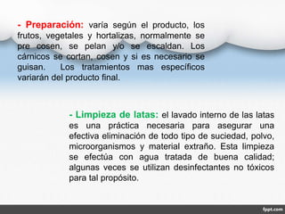 - Preparación: varía según el producto, los 
frutos, vegetales y hortalizas, normalmente se 
pre cosen, se pelan y/o se escaldan. Los 
cárnicos se cortan, cosen y si es necesario se 
guisan. Los tratamientos mas específicos 
variarán del producto final. 
- Limpieza de latas: el lavado interno de las latas 
es una práctica necesaria para asegurar una 
efectiva eliminación de todo tipo de suciedad, polvo, 
microorganismos y material extraño. Esta limpieza 
se efectúa con agua tratada de buena calidad; 
algunas veces se utilizan desinfectantes no tóxicos 
para tal propósito. 
 