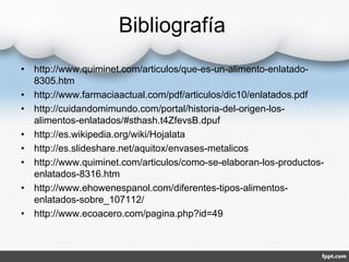 Bibliografía 
• http://www.quiminet.com/articulos/que-es-un-alimento-enlatado- 
8305.htm 
• http://www.farmaciaactual.com/pdf/articulos/dic10/enlatados.pdf 
• http://cuidandomimundo.com/portal/historia-del-origen-los-alimentos- 
enlatados/#sthash.t4ZfevsB.dpuf 
• http://es.wikipedia.org/wiki/Hojalata 
• http://es.slideshare.net/aquitox/envases-metalicos 
• http://www.quiminet.com/articulos/como-se-elaboran-los-productos-enlatados- 
8316.htm 
• http://www.ehowenespanol.com/diferentes-tipos-alimentos-enlatados- 
sobre_107112/ 
• http://www.ecoacero.com/pagina.php?id=49 
 