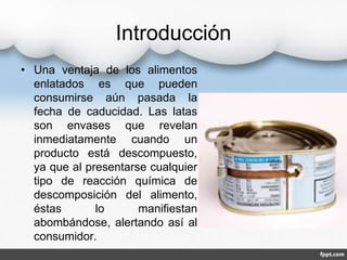 Introducción 
• Una ventaja de los alimentos 
enlatados es que pueden 
consumirse aún pasada la 
fecha de caducidad. Las latas 
son envases que revelan 
inmediatamente cuando un 
producto está descompuesto, 
ya que al presentarse cualquier 
tipo de reacción química de 
descomposición del alimento, 
éstas lo manifiestan 
abombándose, alertando así al 
consumidor. 
 