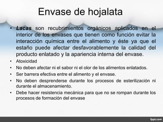 Envase de hojalata 
• Lacas son recubrimientos orgánicos aplicados en el 
interior de los envases que tienen como función evitar la 
interacción química entre el alimento y éste ya que el 
estaño puede afectar desfavorablemente la calidad del 
producto enlatado y la apariencia interna del envase. 
• Atoxicidad 
• No deben afectar ni el sabor ni el olor de los alimentos enlatados. 
• Ser barrera efectiva entre el alimento y el envase. 
• No deben desprenderse durante los procesos de esterilización ni 
durante el almacenamiento. 
• Debe hacer resistencia mecánica para que no se rompan durante los 
procesos de formación del envase 
 