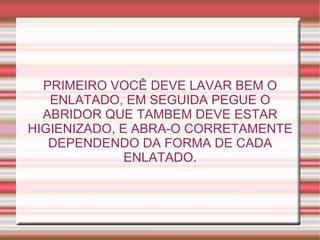 PRIMEIRO VOCÊ DEVE LAVAR BEM O ENLATADO, EM SEGUIDA PEGUE O ABRIDOR QUE TAMBEM DEVE ESTAR HIGIENIZADO, E ABRA-O CORRETAMENTE DEPENDENDO DA FORMA DE CADA ENLATADO. 