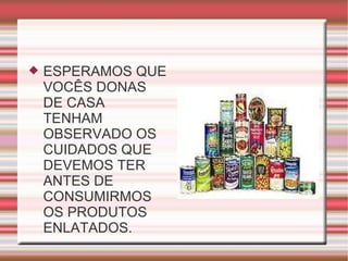 ESPERAMOS QUE VOCÊS DONAS DE CASA TENHAM OBSERVADO OS CUIDADOS QUE DEVEMOS TER ANTES DE CONSUMIRMOS OS PRODUTOS ENLATADOS. 