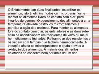 O Enlatamento tem duas finalidades: esterilizar os alimentos, isto é, eliminar todos os microrganismos, e manter os alimentos livres do contato com o ar, para livrá-los de germes. O aquecimento dos alimentos a uma temperatura elevada destrói os microrganismos e paralisa a ação das enzimas. Para manter os alimentos fora do contato com o ar, os enlatadores e as donas-de-casa os acondicionam em recipientes de vidro ou metal hermeticamente fechados. Retiram o ar dos recipientes e os vedam com tampas que fechem hermeticamente. A vedação afasta os microrganismos e ajuda a evitar a oxidação dos alimentos. A maioria dos alimentos enlatados se conserva bem por mais de um ano. 