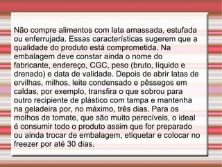 Não compre alimentos com lata amassada, estufada ou enferrujada. Essas características sugerem que a qualidade do produto está comprometida. Na embalagem deve constar ainda o nome do fabricante, endereço, CGC, peso (bruto, líquido e drenado) e data de validade. Depois de abrir latas de ervilhas, milhos, leite condensado e pêssegos em caldas, por exemplo, transfira o que sobrou para outro recipiente de plástico com tampa e mantenha na geladeira por, no máximo, três dias. Para os molhos de tomate, que são muito perecíveis, o ideal é consumir todo o produto assim que for preparado ou ainda trocar de embalagem, etiquetar e colocar no freezer por até 30 dias. 