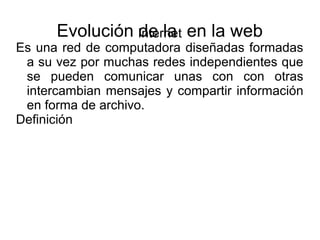 Evolución de la en la webInternet
Es una red de computadora diseñadas formadas
a su vez por muchas redes independientes que
se pueden comunicar unas con con otras
intercambian mensajes y compartir información
en forma de archivo.
Definición
 