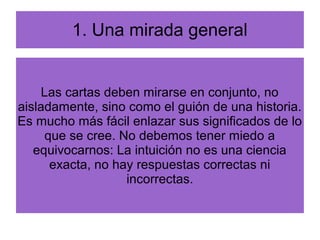 1. Una mirada general
Las cartas deben mirarse en conjunto, no
aisladamente, sino como el guión de una historia.
Es mucho más fácil enlazar sus significados de lo
que se cree. No debemos tener miedo a
equivocarnos: La intuición no es una ciencia
exacta, no hay respuestas correctas ni
incorrectas.
 