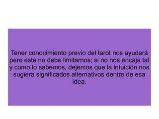 Tener conocimiento previo del tarot nos ayudará
pero este no debe limitarnos; si no nos encaja tal
y como lo sabemos, dejemos que la intuición nos
sugiera significados alternativos dentro de esa
idea.
 