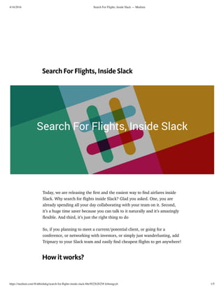 4/16/2016 Search For Flights, Inside Slack — Medium
https://medium.com/@abhishekg/search-for-ﬂights-inside-slack-bbe5022b2825#.4zbooqyyh 1/5
Search For Flights, Inside Slack
Today, we are releasing the ﬁrst and the easiest way to ﬁnd airfares inside
Slack. Why search for ﬂights inside Slack? Glad you asked. One, you are
already spending all your day collaborating with your team on it. Second,
it’s a huge time saver because you can talk to it naturally and it’s amazingly
ﬂexible. And third, it’s just the right thing to do
So, if you planning to meet a current/potential client, or going for a
conference, or networking with investors, or simply just wanderlusting, add
Tripnary to your Slack team and easily ﬁnd cheapest ﬂights to get anywhere!
How it works?
 