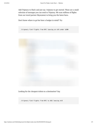 4/16/2016 Search For Flights, Inside Slack — Medium
https://medium.com/@abhishekg/search-for-ﬂights-inside-slack-bbe5022b2825#.4zbooqyyh 2/5
Add Tripnary to Slack and just say /tripnary to get started. These are a small
selection of messages you can send to Tripnary. We scan millions of ﬂights
from our travel partner Skyscanner to bring you the latest fares.
Don’t know where to go but have a budget in mind? Try
/tripnary find flights from NYC leaving on 4/8 under $200
Looking for the cheapest tickets to a destination? Say
/tripnary find flights from NYC to AUS leaving 4/8
 
