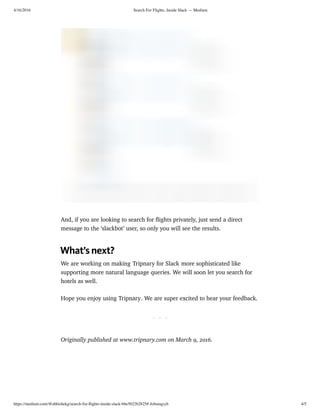 4/16/2016 Search For Flights, Inside Slack — Medium
https://medium.com/@abhishekg/search-for-ﬂights-inside-slack-bbe5022b2825#.4zbooqyyh 4/5
And, if you are looking to search for ﬂights privately, just send a direct
message to the ‘slackbot’ user, so only you will see the results.
What’s next?
We are working on making Tripnary for Slack more sophisticated like
supporting more natural language queries. We will soon let you search for
hotels as well.
Hope you enjoy using Tripnary. We are super excited to hear your feedback.
. . .
Originally published at www.tripnary.com on March 9, 2016.
 