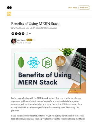 Benefits of Using MERN Stack
Why You Should Use MERN Stack for Startup Apps?
Ajay Kapoor Follow
Nov 18 · 13 min read
I’ve been developing with the MERN stack for over five years, so I wanted to put
together a guide on why this particular platform is so beneficial when you’re
creating a web app instead of other stacks. In this article, I’ll discuss some of the
strengths of MERN and some specific benefits that only come from using this
platform.
If you have no idea what MERN stands for, check out my explanation in this article
first! This insightful guide will help you learn about the benefits of using the MERN
Open in app Get started
 