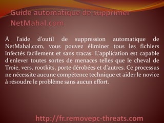 À l'aide d'outil de suppression automatique de 
NetMahal.com, vous pouvez éliminer tous les fichiers 
infectés facilement et sans tracas. L'application est capable 
d'enlever toutes sortes de menaces telles que le cheval de 
Troie, vers, rootkits, porte dérobées et d'autres. Ce processus 
ne nécessite aucune compétence technique et aider le novice 
à résoudre le problème sans aucun effort. 
 