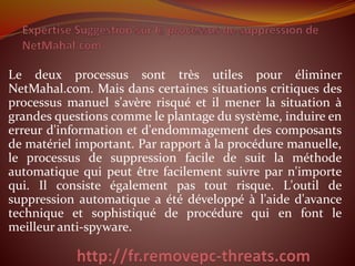 Le deux processus sont très utiles pour éliminer 
NetMahal.com. Mais dans certaines situations critiques des 
processus manuel s'avère risqué et il mener la situation à 
grandes questions comme le plantage du système, induire en 
erreur d'information et d'endommagement des composants 
de matériel important. Par rapport à la procédure manuelle, 
le processus de suppression facile de suit la méthode 
automatique qui peut être facilement suivre par n'importe 
qui. Il consiste également pas tout risque. L'outil de 
suppression automatique a été développé à l'aide d'avance 
technique et sophistiqué de procédure qui en font le 
meilleur anti-spyware. 
 