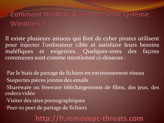 Il existe plusieurs astuces qui font de cyber pirates utilisent 
pour injecter l'ordinateur cible et satisfaire leurs besoins 
maléfiques et exigences. Quelques-unes des façons 
communes sont comme mentionné ci-dessous : 
•Par le biais de partage de fichiers en environnement réseau 
•Suspectes pièces jointes des emails 
•Shareware ou freeware téléchargements de films, des jeux, des 
codecs vidéo 
•Visiter des sites pornographiques 
•Peer-to peer de partage de fichiers 
 