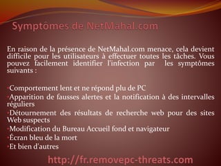 En raison de la présence de NetMahal.com menace, cela devient 
difficile pour les utilisateurs à effectuer toutes les tâches. Vous 
pouvez facilement identifier l'infection par les symptômes 
suivants : 
•Comportement lent et ne répond plu de PC 
•Apparition de fausses alertes et la notification à des intervalles 
réguliers 
•Détournement des résultats de recherche web pour des sites 
Web suspects 
•Modification du Bureau Accueil fond et navigateur 
•Écran bleu de la mort 
•Et bien d'autres 
 