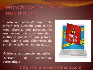 Si votre ordinateur Windows a été 
infecté avec NetMahal.com et que 
vous cherchez son processus de 
suppression, puis vous avez deux 
méthodes populaires qui peuvent 
vous aider à vous débarrasser du 
problème facilement et sans tracas. 
•Méthode de suppression manuelle 
•Méthode de suppression 
automatique 
 