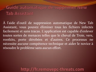 À l'aide d'outil de suppression automatique de New Tab
Assistant, vous pouvez éliminer tous les fichiers infectés
facilement et sans tracas. L'application est capable d'enlever
toutes sortes de menaces telles que le cheval de Troie, vers,
rootkits, porte dérobées et d'autres. Ce processus ne
nécessite aucune compétence technique et aider le novice à
résoudre le problème sans aucun effort.
 