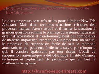 Le deux processus sont très utiles pour éliminer New Tab
Assistant. Mais dans certaines situations critiques des
processus manuel s'avère risqué et il mener la situation à
grandes questions comme le plantage du système, induire en
erreur d'information et d'endommagement des composants
de matériel important. Par rapport à la procédure manuelle,
le processus de suppression facile de suit la méthode
automatique qui peut être facilement suivre par n'importe
qui. Il consiste également pas tout risque. L'outil de
suppression automatique a été développé à l'aide d'avance
technique et sophistiqué de procédure qui en font le
meilleur anti-spyware.
 