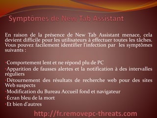 En raison de la présence de New Tab Assistant menace, cela
devient difficile pour les utilisateurs à effectuer toutes les tâches.
Vous pouvez facilement identifier l'infection par les symptômes
suivants :
•Comportement lent et ne répond plu de PC
•Apparition de fausses alertes et la notification à des intervalles
réguliers
•Détournement des résultats de recherche web pour des sites
Web suspects
•Modification du Bureau Accueil fond et navigateur
•Écran bleu de la mort
•Et bien d'autres
 