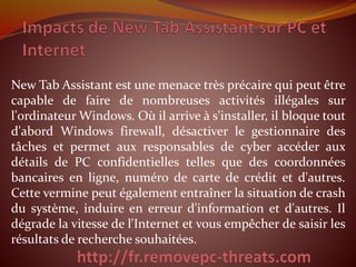 New Tab Assistant est une menace très précaire qui peut être
capable de faire de nombreuses activités illégales sur
l'ordinateur Windows. Où il arrive à s'installer, il bloque tout
d'abord Windows firewall, désactiver le gestionnaire des
tâches et permet aux responsables de cyber accéder aux
détails de PC confidentielles telles que des coordonnées
bancaires en ligne, numéro de carte de crédit et d'autres.
Cette vermine peut également entraîner la situation de crash
du système, induire en erreur d'information et d'autres. Il
dégrade la vitesse de l'Internet et vous empêcher de saisir les
résultats de recherche souhaitées.
 