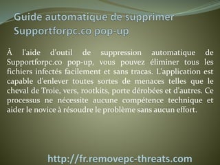 À l'aide d'outil de suppression automatique de 
Supportforpc.co pop-up, vous pouvez éliminer tous les 
fichiers infectés facilement et sans tracas. L'application est 
capable d'enlever toutes sortes de menaces telles que le 
cheval de Troie, vers, rootkits, porte dérobées et d'autres. Ce 
processus ne nécessite aucune compétence technique et 
aider le novice à résoudre le problème sans aucun effort. 
 