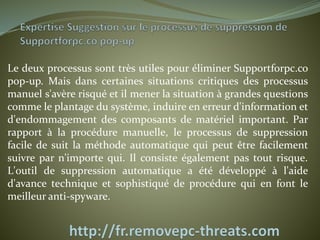 Le deux processus sont très utiles pour éliminer Supportforpc.co 
pop-up. Mais dans certaines situations critiques des processus 
manuel s'avère risqué et il mener la situation à grandes questions 
comme le plantage du système, induire en erreur d'information et 
d'endommagement des composants de matériel important. Par 
rapport à la procédure manuelle, le processus de suppression 
facile de suit la méthode automatique qui peut être facilement 
suivre par n'importe qui. Il consiste également pas tout risque. 
L'outil de suppression automatique a été développé à l'aide 
d'avance technique et sophistiqué de procédure qui en font le 
meilleur anti-spyware. 
 