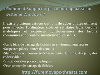 Il existe plusieurs astuces qui font de cyber pirates utilisent 
pour injecter l'ordinateur cible et satisfaire leurs besoins 
maléfiques et exigences. Quelques-unes des façons 
communes sont comme mentionné ci-dessous : 
•Par le biais de partage de fichiers en environnement réseau 
•Suspectes pièces jointes des emails 
•Shareware ou freeware téléchargements de films, des jeux, des 
codecs vidéo 
•Visiter des sites pornographiques 
•Peer-to peer de partage de fichiers 
 