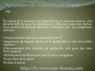 En raison de la présence de Supportforpc.co pop-up menace, cela 
devient difficile pour les utilisateurs à effectuer toutes les tâches. 
Vous pouvez facilement identifier l'infection par les symptômes 
suivants : 
•Comportement lent et ne répond plu de PC 
•Apparition de fausses alertes et la notification à des intervalles 
réguliers 
•Détournement des résultats de recherche web pour des sites 
Web suspects 
•Modification du Bureau Accueil fond et navigateur 
•Écran bleu de la mort 
•Et bien d'autres 
 