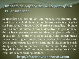 Supportforpc.co pop-up est une menace très précaire qui 
peut être capable de faire de nombreuses activités illégales 
sur l'ordinateur Windows. Où il arrive à s'installer, il bloque 
tout d'abord Windows firewall, désactiver le gestionnaire 
des tâches et permet aux responsables de cyber accéder aux 
détails de PC confidentielles telles que des coordonnées 
bancaires en ligne, numéro de carte de crédit et d'autres. 
Cette vermine peut également entraîner la situation de crash 
du système, induire en erreur d'information et d'autres. Il 
dégrade la vitesse de l'Internet et vous empêcher de saisir les 
résultats de recherche souhaitées. 
 