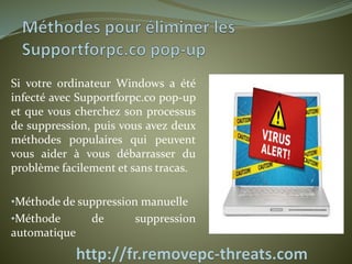 Si votre ordinateur Windows a été 
infecté avec Supportforpc.co pop-up 
et que vous cherchez son processus 
de suppression, puis vous avez deux 
méthodes populaires qui peuvent 
vous aider à vous débarrasser du 
problème facilement et sans tracas. 
•Méthode de suppression manuelle 
•Méthode de suppression 
automatique 
 