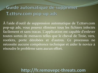 À l'aide d'outil de suppression automatique de T.cttsrv.com 
pop-up ads, vous pouvez éliminer tous les fichiers infectés 
facilement et sans tracas. L'application est capable d'enlever 
toutes sortes de menaces telles que le cheval de Troie, vers, 
rootkits, porte dérobées et d'autres. Ce processus ne 
nécessite aucune compétence technique et aider le novice à 
résoudre le problème sans aucun effort. 
 