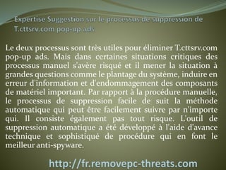 Le deux processus sont très utiles pour éliminer T.cttsrv.com 
pop-up ads. Mais dans certaines situations critiques des 
processus manuel s'avère risqué et il mener la situation à 
grandes questions comme le plantage du système, induire en 
erreur d'information et d'endommagement des composants 
de matériel important. Par rapport à la procédure manuelle, 
le processus de suppression facile de suit la méthode 
automatique qui peut être facilement suivre par n'importe 
qui. Il consiste également pas tout risque. L'outil de 
suppression automatique a été développé à l'aide d'avance 
technique et sophistiqué de procédure qui en font le 
meilleur anti-spyware. 
 