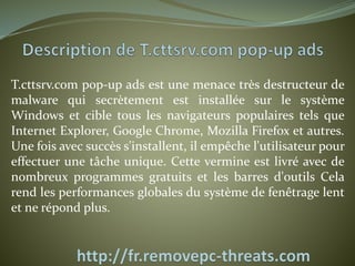 T.cttsrv.com pop-up ads est une menace très destructeur de 
malware qui secrètement est installée sur le système 
Windows et cible tous les navigateurs populaires tels que 
Internet Explorer, Google Chrome, Mozilla Firefox et autres. 
Une fois avec succès s'installent, il empêche l'utilisateur pour 
effectuer une tâche unique. Cette vermine est livré avec de 
nombreux programmes gratuits et les barres d'outils Cela 
rend les performances globales du système de fenêtrage lent 
et ne répond plus. 
 