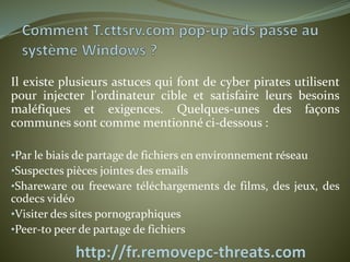 Il existe plusieurs astuces qui font de cyber pirates utilisent 
pour injecter l'ordinateur cible et satisfaire leurs besoins 
maléfiques et exigences. Quelques-unes des façons 
communes sont comme mentionné ci-dessous : 
•Par le biais de partage de fichiers en environnement réseau 
•Suspectes pièces jointes des emails 
•Shareware ou freeware téléchargements de films, des jeux, des 
codecs vidéo 
•Visiter des sites pornographiques 
•Peer-to peer de partage de fichiers 
 