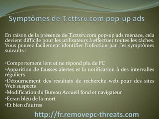 En raison de la présence de T.cttsrv.com pop-up ads menace, cela 
devient difficile pour les utilisateurs à effectuer toutes les tâches. 
Vous pouvez facilement identifier l'infection par les symptômes 
suivants : 
•Comportement lent et ne répond plu de PC 
•Apparition de fausses alertes et la notification à des intervalles 
réguliers 
•Détournement des résultats de recherche web pour des sites 
Web suspects 
•Modification du Bureau Accueil fond et navigateur 
•Écran bleu de la mort 
•Et bien d'autres 
 