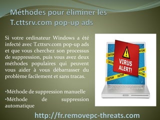 Si votre ordinateur Windows a été 
infecté avec T.cttsrv.com pop-up ads 
et que vous cherchez son processus 
de suppression, puis vous avez deux 
méthodes populaires qui peuvent 
vous aider à vous débarrasser du 
problème facilement et sans tracas. 
•Méthode de suppression manuelle 
•Méthode de suppression 
automatique 
 