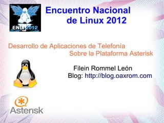 Encuentro Nacional
                de Linux 2012

Desarrollo de Aplicaciones de Telefonía
                     Sobre la Plataforma Asterisk

                      Filein Rommel León
                    Blog: http://blog.oaxrom.com
 