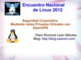 Encuentro Nacional
           de Linux 2012

       Seguridad Corporativa
Mediante redes Privadas Virtuales con
             OpenVPN

               Filein Rommel León Méndez
              Blog: http://blog.oaxrom.com
 