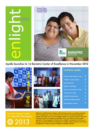 Volume1 Issue1




enlight
                             21 March 2013
                             Chennai . India



              QUARTERLY
              NEWSLETTER




Apollo launches its 1st Bariatric Center of Excellence in November 2012

                                                                              contents inside:

                                                                              Chennai tops obesity survey 	          2
                                                                              ”Enlight” support group
               3
                                                                              Success Stories 	                      3
                                                                              Battle on the Bulge	                   4
                                                                              Must eat nutrients for winter	         5
                                                                               Control your mind             	       5
                                                                              Metabolic Syndromes	                   6
                                                                              Obstructive Sleep Apnea	               7

                                                                              Easy lifestyle routines 	              7




 from the surgeon’s desk:   Welcome to Apollo Bariatric Institutes. With alarming increase in prevalence of obesity
                            and its consequences, we are at the brink of war with the most threatening lifestyle
 Dr. Rajkumar Palaniappan   disease of this age. The aim of this newsletter initiative is to spread awareness about this
                            looming issue and its management possibilities. We at our institute provide a holistic



        2013
                            approach to the management of obesity and its metabolic consequences with focus on
                            all aspects including nutritional management, counseling, wellness program and surgical
                            management to combat any type of weight & its related syndromes.
 