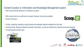 With human flair like Museum or Exhibitions curation
 Still a recent and no so well known concept, however many tools available
 Choice of Scoop.it
 Finding, collecting, elevating, sharing relevant knowledge material available from the web
 Covering either classical published scientific information, as well as material from internet and social networks
 To build specific content hubs
Content Curation is: Information and Knowledge Management system
 