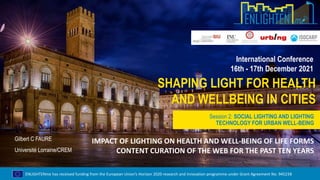 ENLIGHTENme has received funding from the European Union’s Horizon 2020 research and innovation programme under Grant Agreement No. 945238
SHAPING LIGHT FOR HEALTH
AND WELLBEING IN CITIES
International Conference
16th - 17th December 2021
Session 2: SOCIAL LIGHTING AND LIGHTING
TECHNOLOGY FOR URBAN WELL-BEING
Gilbert C FAURE
Université Lorraine/CREM
IMPACT OF LIGHTING ON HEALTH AND WELL-BEING OF LIFE FORMS
CONTENT CURATION OF THE WEB FOR THE PAST TEN YEARS
 