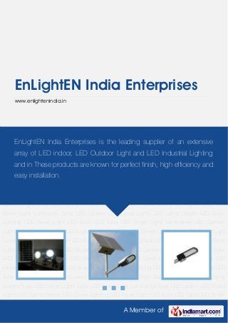 A Member of
EnLightEN India Enterprises
www.enlightenindia.in
Solar LED Lighting System Solar LED Street Lights Solar LED Street Light Luminaires Solar LED
Lantern LED Flood Lights LED Lamp Shade LED Down Lighting LED Panel Light LED Bulb LED
Tube LED Street Light Luminaires LED Garden Lights High Bay light Solar LED Lighting
System Solar LED Street Lights Solar LED Street Light Luminaires Solar LED Lantern LED Flood
Lights LED Lamp Shade LED Down Lighting LED Panel Light LED Bulb LED Tube LED Street
Light Luminaires LED Garden Lights High Bay light Solar LED Lighting System Solar LED Street
Lights Solar LED Street Light Luminaires Solar LED Lantern LED Flood Lights LED Lamp
Shade LED Down Lighting LED Panel Light LED Bulb LED Tube LED Street Light Luminaires LED
Garden Lights High Bay light Solar LED Lighting System Solar LED Street Lights Solar LED
Street Light Luminaires Solar LED Lantern LED Flood Lights LED Lamp Shade LED Down
Lighting LED Panel Light LED Bulb LED Tube LED Street Light Luminaires LED Garden
Lights High Bay light Solar LED Lighting System Solar LED Street Lights Solar LED Street Light
Luminaires Solar LED Lantern LED Flood Lights LED Lamp Shade LED Down Lighting LED Panel
Light LED Bulb LED Tube LED Street Light Luminaires LED Garden Lights High Bay light Solar
LED Lighting System Solar LED Street Lights Solar LED Street Light Luminaires Solar LED
Lantern LED Flood Lights LED Lamp Shade LED Down Lighting LED Panel Light LED Bulb LED
Tube LED Street Light Luminaires LED Garden Lights High Bay light Solar LED Lighting
System Solar LED Street Lights Solar LED Street Light Luminaires Solar LED Lantern LED Flood
Lights LED Lamp Shade LED Down Lighting LED Panel Light LED Bulb LED Tube LED Street
EnLightEN India Enterprises is the leading supplier of an extensive
array of LED indoor, LED Outdoor Light and LED Industrial Lighting
and in These products are known for perfect finish, high efficiency and
easy installation.
 