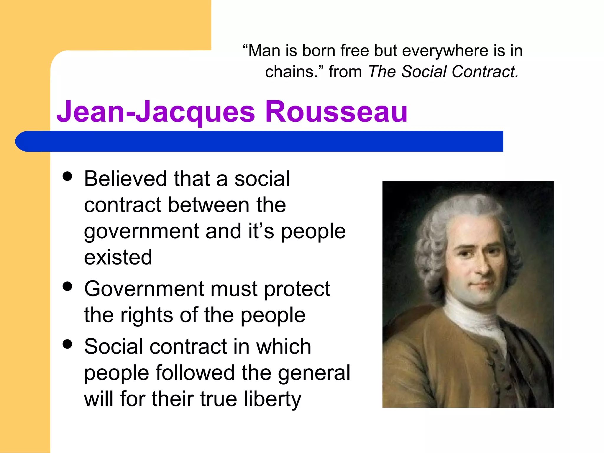 Jean-Jacques Rousseau
 Believed that a social
contract between the
government and it’s people
existed
 Government must protect
the rights of the people
 Social contract in which
people followed the general
will for their true liberty
“Man is born free but everywhere is in
chains.” from The Social Contract.
 