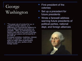 George
Washington
 First president of the
colonies
 Set up a precedent for
future presidents
 Wrote a farewell address
warning future presidents of
political parties, national
dept, and foreign alliances
 "The great rule of conduct for us, in
regard to foreign nations, is in
extending our commercial relations to
have as little political connection as
possible... Why, by interweaving our
destiny with that of any part of Europe,
entangle our peace and prosperity in
the toils of
European ambition, rivalships, interest,
humor, or caprice?... It is our true
policy to steer clear of permanent
alliances with any portion of the
foreign world."
 