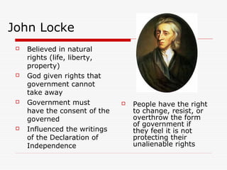 John Locke
 Believed in natural
rights (life, liberty,
property)
 God given rights that
government cannot
take away
 Government must
have the consent of the
governed
 Influenced the writings
of the Declaration of
Independence
 People have the right
to change, resist, or
overthrow the form
of government if
they feel it is not
protecting their
unalienable rights
 