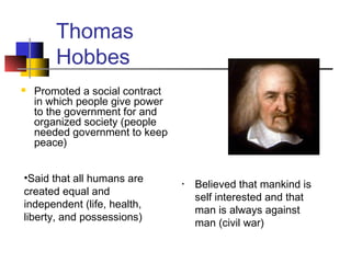 Thomas
Hobbes
• Believed that mankind is
self interested and that
man is always against
man (civil war)
 Promoted a social contract
in which people give power
to the government for and
organized society (people
needed government to keep
peace)
•Said that all humans are
created equal and
independent (life, health,
liberty, and possessions)
 