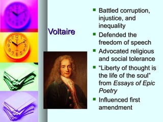 VoltaireVoltaire
 Battled corruption,Battled corruption,
injustice, andinjustice, and
inequalityinequality
 Defended theDefended the
freedom of speechfreedom of speech
 Advocated religiousAdvocated religious
and social toleranceand social tolerance
 ““Liberty of thought isLiberty of thought is
the life of the soul”the life of the soul”
fromfrom Essays of EpicEssays of Epic
PoetryPoetry
 Influenced firstInfluenced first
amendmentamendment
 